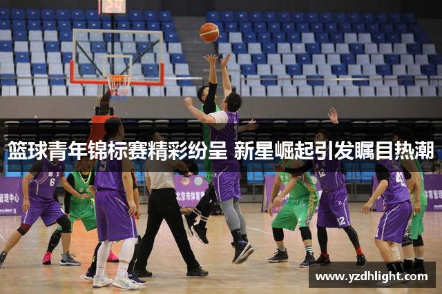 篮球青年锦标赛精彩纷呈 新星崛起引发瞩目热潮