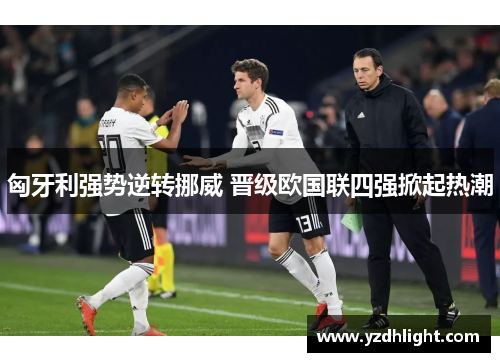 匈牙利强势逆转挪威 晋级欧国联四强掀起热潮