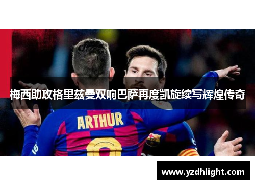 梅西助攻格里兹曼双响巴萨再度凯旋续写辉煌传奇