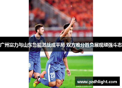 广州富力与山东鲁能激战成平局 双方难分胜负展现顽强斗志