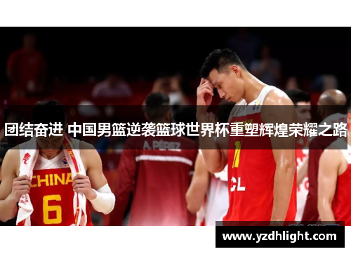 团结奋进 中国男篮逆袭篮球世界杯重塑辉煌荣耀之路