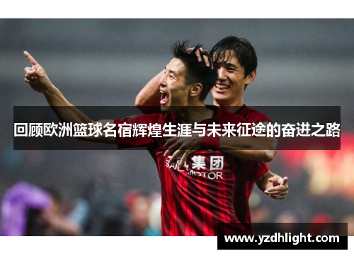 回顾欧洲篮球名宿辉煌生涯与未来征途的奋进之路