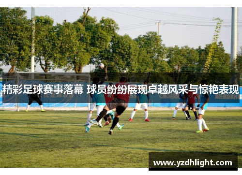 精彩足球赛事落幕 球员纷纷展现卓越风采与惊艳表现