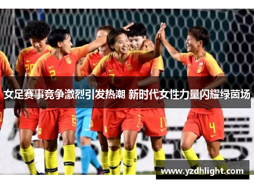 女足赛事竞争激烈引发热潮 新时代女性力量闪耀绿茵场