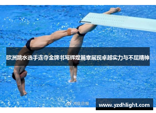 欧洲跳水选手连夺金牌书写辉煌篇章展现卓越实力与不屈精神