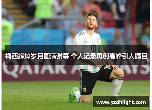梅西辉煌岁月圆满谢幕 个人记录再创高峰引人瞩目