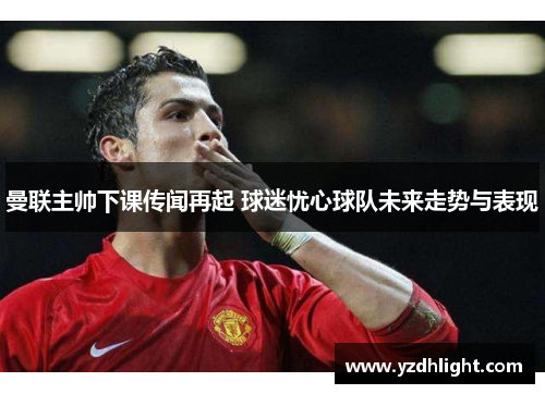 曼联主帅下课传闻再起 球迷忧心球队未来走势与表现