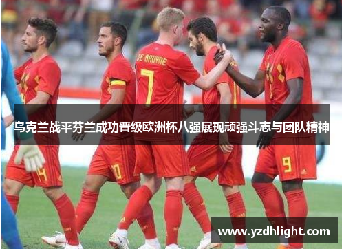 乌克兰战平芬兰成功晋级欧洲杯八强展现顽强斗志与团队精神