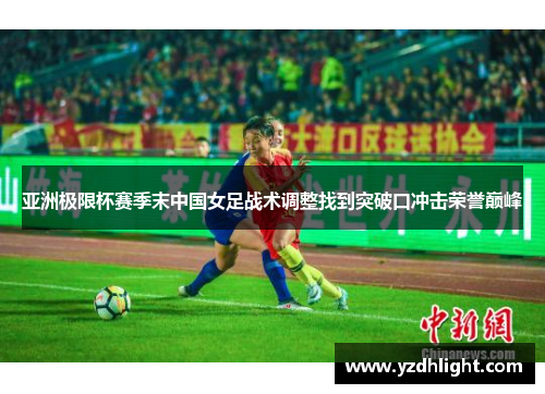 亚洲极限杯赛季末中国女足战术调整找到突破口冲击荣誉巅峰